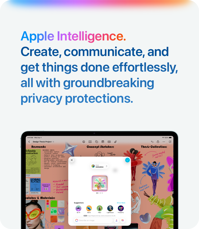 Apple Intelligence.  Create, communicate, and get things done effortlessly, all with groundbreaking privacy protections.