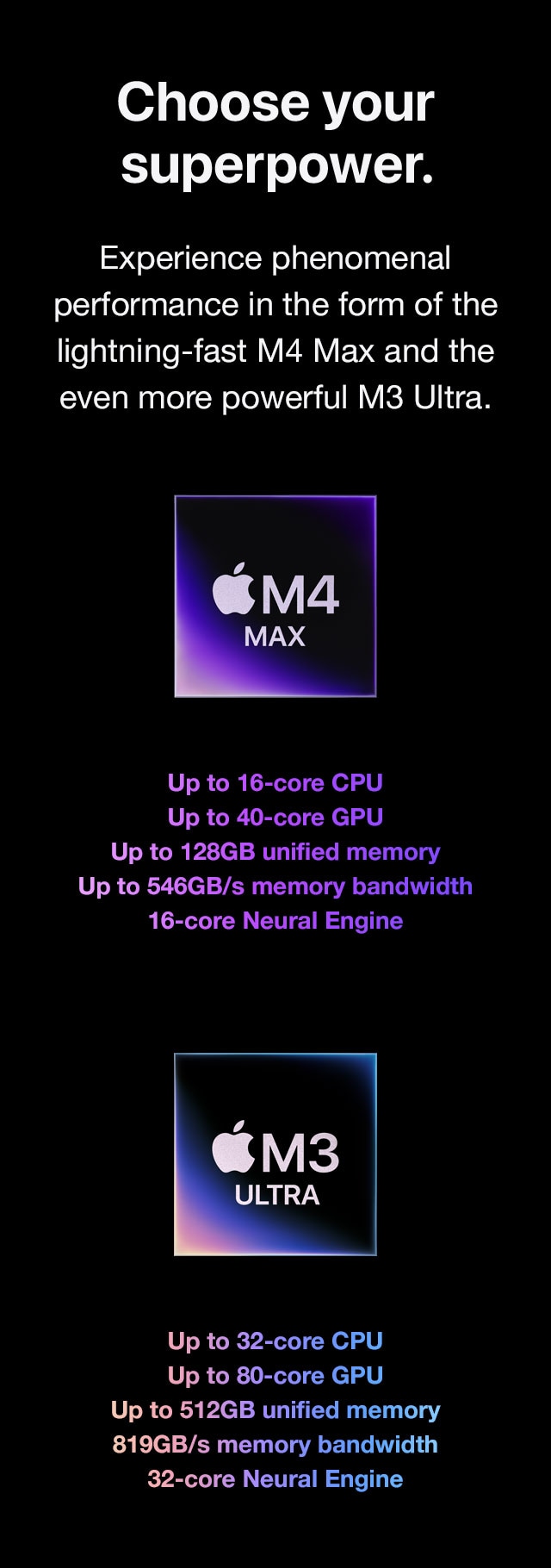 Choose your superpower. Experience phenomenal performance in the form of the lightning‑fast M4 Max and the even more powerful M3 Ultra.